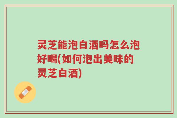 灵芝能泡白酒吗怎么泡好喝(如何泡出美味的灵芝白酒)-第1张图片-超越 灵芝能泡白酒吗怎么泡好喝(如何泡出美味的灵芝白酒)-第1张图片-超越