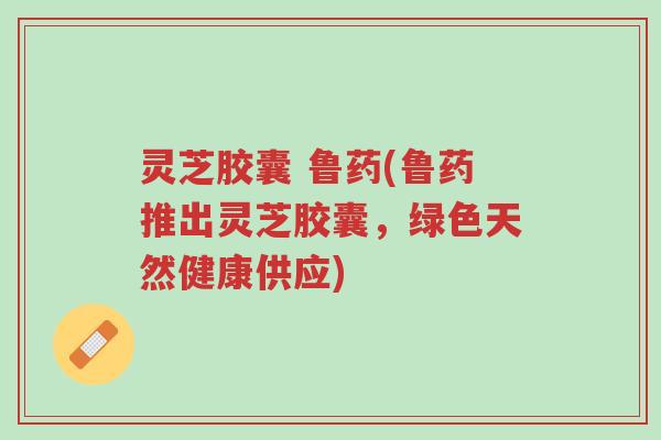 灵芝胶囊 鲁药(鲁药推出灵芝胶囊,绿色天然健康供应)-第1张图片-超越 灵芝胶囊 鲁药(鲁药推出灵芝胶囊,绿色天然健康供应)-第1张图片-超越