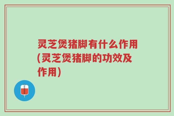 灵芝煲猪脚有什么作用(灵芝煲猪脚的功效及作用)-第1张图片-超越