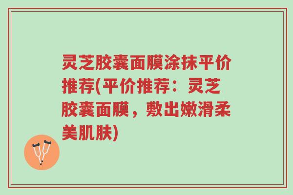 灵芝胶囊面膜涂抹平价推荐(平价推荐:灵芝胶囊面膜,敷出嫩滑柔美肌肤)-第1张图片-超越 灵芝胶囊面膜涂抹平价推荐(平价推荐:灵芝胶囊面膜,敷出嫩滑柔美肌肤)-第1张图片-超越