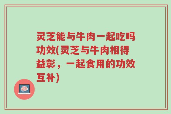 灵芝能与牛肉一起吃吗功效(灵芝与牛肉相得益彰，一起食用的功效互补)-第1张图片-超越