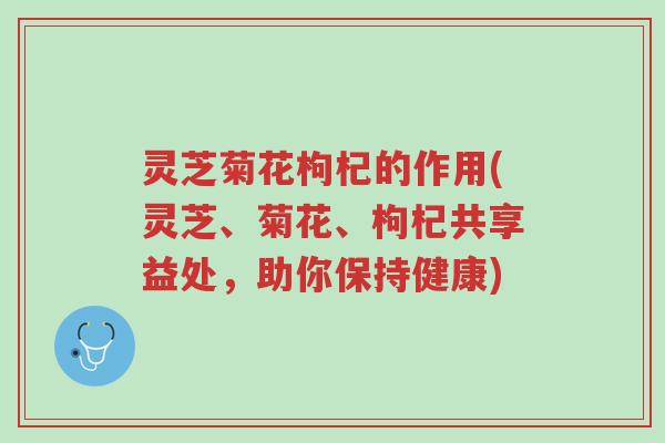 灵芝菊花枸杞的作用(灵芝、菊花、枸杞共享益处,助你保持健康)-第1张图片-超越 灵芝菊花枸杞的作用(灵芝、菊花、枸杞共享益处,助你保持健康)-第1张图片-超越