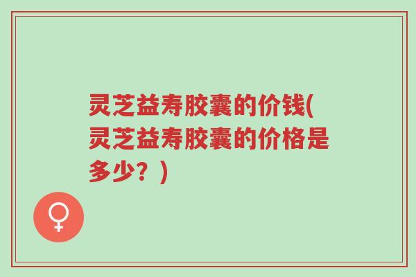 灵芝益寿胶囊的价钱(灵芝益寿胶囊的价格是多少?)-第1张图片-超越 灵芝益寿胶囊的价钱(灵芝益寿胶囊的价格是多少?)-第1张图片-超越