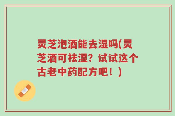 灵芝泡酒能去湿吗(灵芝酒可祛湿？试试这个古老中药配方吧！)-第1张图片-超越