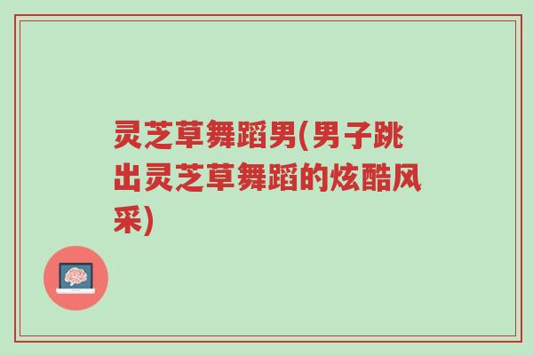 灵芝草舞蹈男(男子跳出灵芝草舞蹈的炫酷风采)-第1张图片-超越 灵芝草舞蹈男(男子跳出灵芝草舞蹈的炫酷风采)-第1张图片-超越