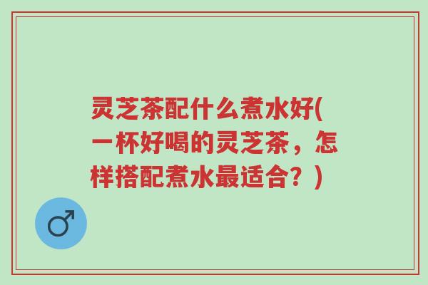 灵芝茶配什么煮水好(一杯好喝的灵芝茶，怎样搭配煮水最适合？)-第1张图片-超越
