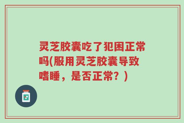 灵芝胶囊吃了犯困正常吗(服用灵芝胶囊导致嗜睡,是否正常?)-第1张图片-超越 灵芝胶囊吃了犯困正常吗(服用灵芝胶囊导致嗜睡,是否正常?)-第1张图片-超越