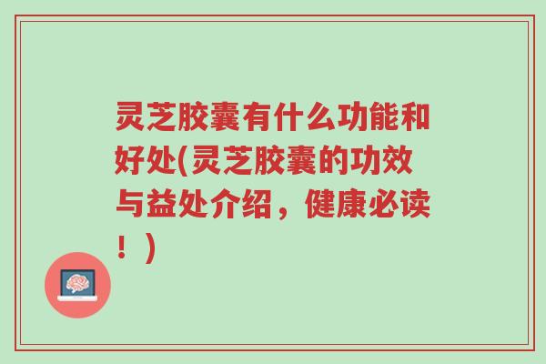 灵芝胶囊有什么功能和好处(灵芝胶囊的功效与益处介绍，健康必读！)-第1张图片-超越