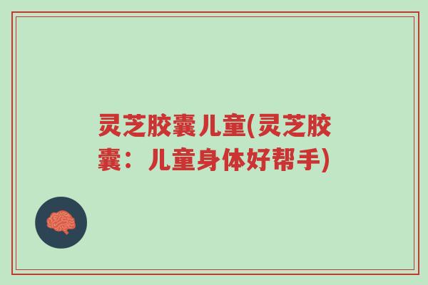 灵芝胶囊儿童(灵芝胶囊：儿童身体好帮手)-第1张图片-超越