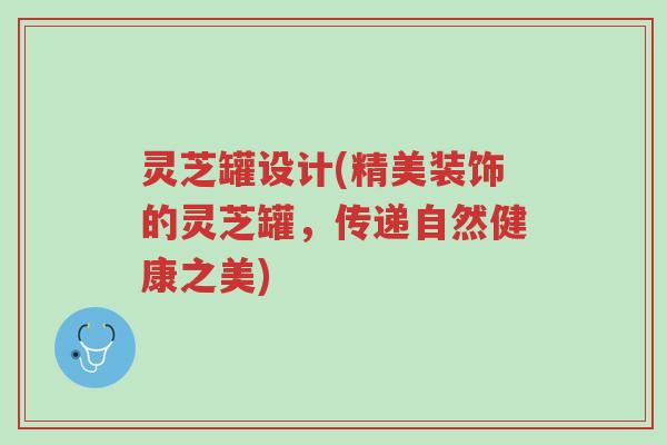 灵芝罐设计(精美装饰的灵芝罐，传递自然健康之美)-第1张图片-超越