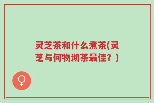 灵芝茶和什么煮茶(灵芝与何物沏茶最佳?)-第1张图片-超越 灵芝茶和什么煮茶(灵芝与何物沏茶最佳?)-第1张图片-超越