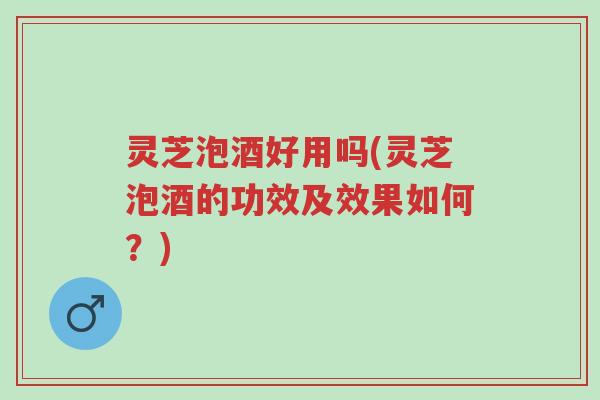 灵芝泡酒好用吗(灵芝泡酒的功效及效果如何？)-第1张图片-超越