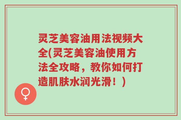 灵芝美容油用法视频大全(灵芝美容油使用方法全攻略，教你如何打造肌肤水润光滑！)-第1张图片-超越