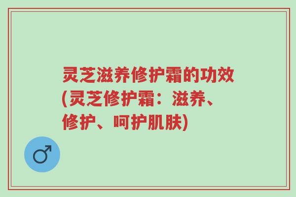 灵芝滋养修护霜的功效(灵芝修护霜:滋养、修护、呵护肌肤)-第1张图片-超越 灵芝滋养修护霜的功效(灵芝修护霜:滋养、修护、呵护肌肤)-第1张图片-超越
