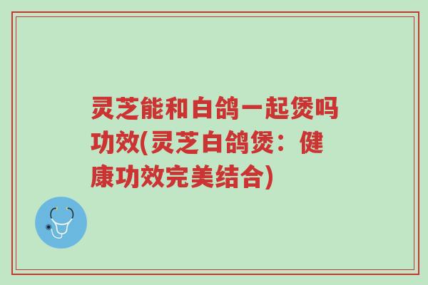 灵芝能和白鸽一起煲吗功效(灵芝白鸽煲:健康功效完美结合)-第1张图片-超越 灵芝能和白鸽一起煲吗功效(灵芝白鸽煲:健康功效完美结合)-第1张图片-超越
