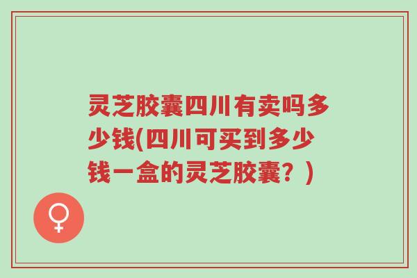 灵芝胶囊四川有卖吗多少钱(四川可买到多少钱一盒的灵芝胶囊？)-第1张图片-超越