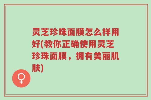 灵芝珍珠面膜怎么样用好(教你正确使用灵芝珍珠面膜,拥有美丽肌肤)-第1张图片-超越 灵芝珍珠面膜怎么样用好(教你正确使用灵芝珍珠面膜,拥有美丽肌肤)-第1张图片-超越