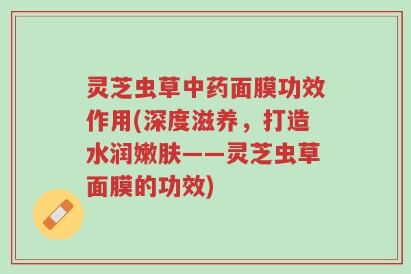 灵芝虫草中药面膜功效作用(深度滋养,打造水润嫩肤——灵芝虫草面膜的功效)-第1张图片-超越 灵芝虫草中药面膜功效作用(深度滋养,打造水润嫩肤——灵芝虫草面膜的功效)-第1张图片-超越