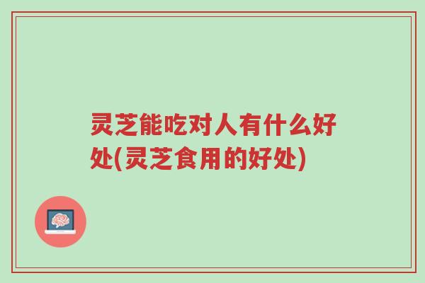 灵芝能吃对人有什么好处(灵芝食用的好处)-第1张图片-超越 灵芝能吃对人有什么好处(灵芝食用的好处)-第1张图片-超越