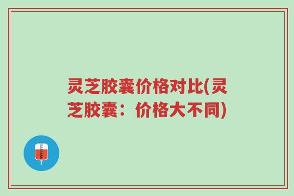 灵芝胶囊价格对比(灵芝胶囊:价格大不同)-第1张图片-超越 灵芝胶囊价格对比(灵芝胶囊:价格大不同)-第1张图片-超越