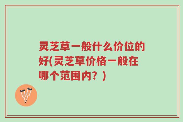 灵芝草一般什么价位的好(灵芝草价格一般在哪个范围内？)-第1张图片-超越