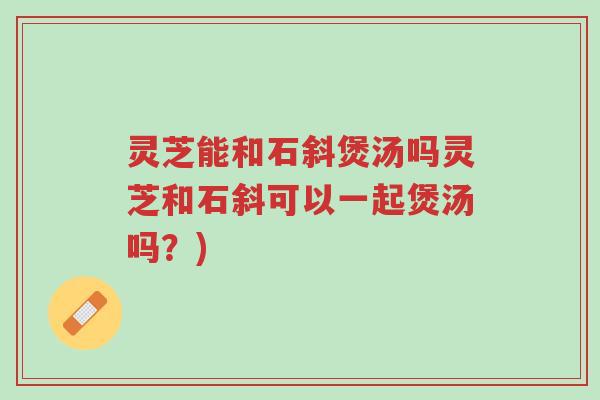 灵芝能和石斜煲汤吗灵芝和石斜可以一起煲汤吗?)-第1张图片-超越 灵芝能和石斜煲汤吗灵芝和石斜可以一起煲汤吗?)-第1张图片-超越