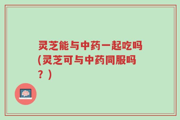 灵芝能与中药一起吃吗(灵芝可与中药同服吗?)-第1张图片-超越 灵芝能与中药一起吃吗(灵芝可与中药同服吗?)-第1张图片-超越