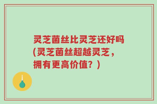 灵芝菌丝比灵芝还好吗(灵芝菌丝超越灵芝,拥有更高价值?)-第1张图片-超越 灵芝菌丝比灵芝还好吗(灵芝菌丝超越灵芝,拥有更高价值?)-第1张图片-超越