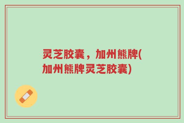 灵芝胶囊，加州熊牌(加州熊牌灵芝胶囊)-第1张图片-超越