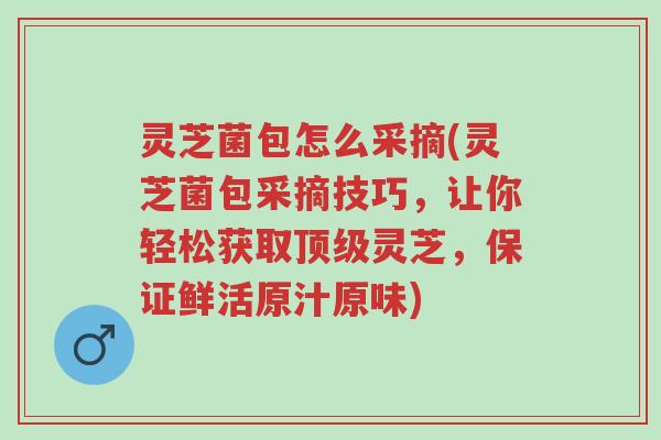 灵芝菌包怎么采摘(灵芝菌包采摘技巧，让你轻松获取顶级灵芝，保证鲜活原汁原味)-第1张图片-超越