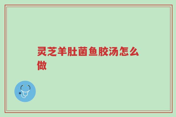 灵芝羊肚菌鱼胶汤怎么做-第1张图片-超越 灵芝羊肚菌鱼胶汤怎么做-第1张图片-超越
