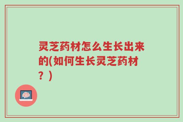 灵芝药材怎么生长出来的(如何生长灵芝药材？)-第1张图片-超越
