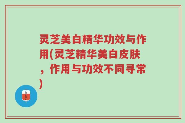 灵芝美白精华功效与作用(灵芝精华美白皮肤,作用与功效不同寻常)-第1张图片-超越 灵芝美白精华功效与作用(灵芝精华美白皮肤,作用与功效不同寻常)-第1张图片-超越