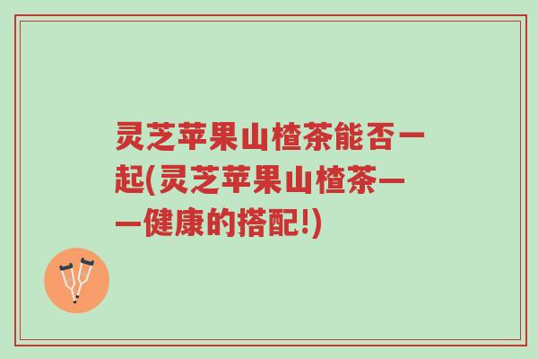 灵芝苹果山楂茶能否一起(灵芝苹果山楂茶——健康的搭配!)-第1张图片-超越 灵芝苹果山楂茶能否一起(灵芝苹果山楂茶——健康的搭配!)-第1张图片-超越