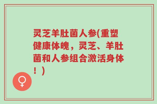 灵芝羊肚菌人参(重塑健康体魄,灵芝、羊肚菌和人参组合激活身体!)-第1张图片-超越 灵芝羊肚菌人参(重塑健康体魄,灵芝、羊肚菌和人参组合激活身体!)-第1张图片-超越