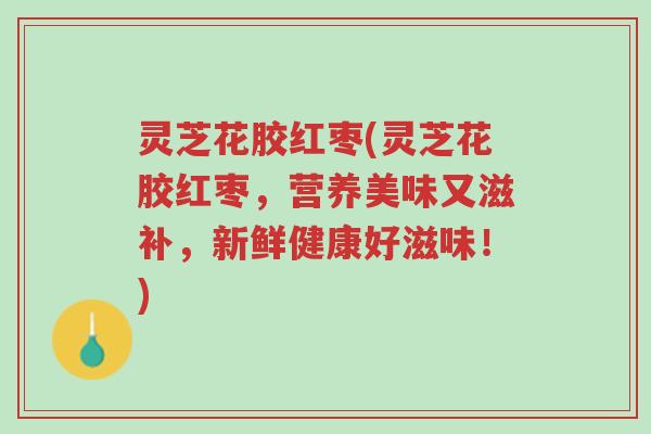 灵芝花胶红枣(灵芝花胶红枣,营养美味又滋补,新鲜健康好滋味!)-第1张图片-超越 灵芝花胶红枣(灵芝花胶红枣,营养美味又滋补,新鲜健康好滋味!)-第1张图片-超越