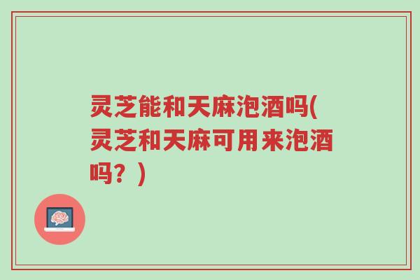 灵芝能和天麻泡酒吗(灵芝和天麻可用来泡酒吗？)-第1张图片-超越