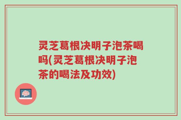 灵芝葛根决明子泡茶喝吗(灵芝葛根决明子泡茶的喝法及功效)-第1张图片-超越 灵芝葛根决明子泡茶喝吗(灵芝葛根决明子泡茶的喝法及功效)-第1张图片-超越