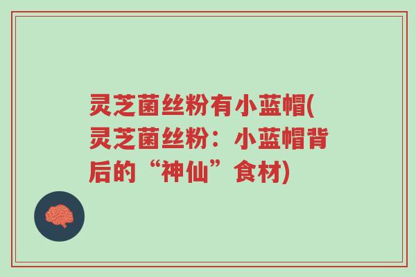 灵芝菌丝粉有小蓝帽(灵芝菌丝粉：小蓝帽背后的“神仙”食材)-第1张图片-超越