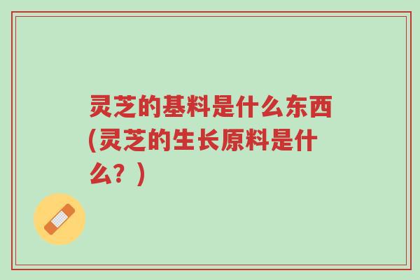 灵芝的基料是什么东西(灵芝的生长原料是什么?)-第1张图片-超越 灵芝的基料是什么东西(灵芝的生长原料是什么?)-第1张图片-超越