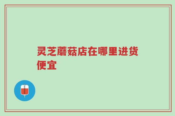 灵芝蘑菇店在哪里进货便宜-第1张图片-超越 灵芝蘑菇店在哪里进货便宜-第1张图片-超越
