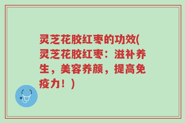 灵芝花胶红枣的功效(灵芝花胶红枣:滋补养生,美容养颜,提高免疫力!)-第1张图片-超越 灵芝花胶红枣的功效(灵芝花胶红枣:滋补养生,美容养颜,提高免疫力!)-第1张图片-超越