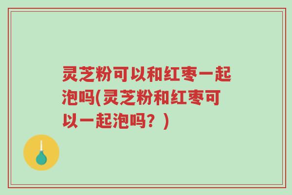 灵芝粉可以和红枣一起泡吗(灵芝粉和红枣可以一起泡吗?)-第1张图片-超越 灵芝粉可以和红枣一起泡吗(灵芝粉和红枣可以一起泡吗?)-第1张图片-超越