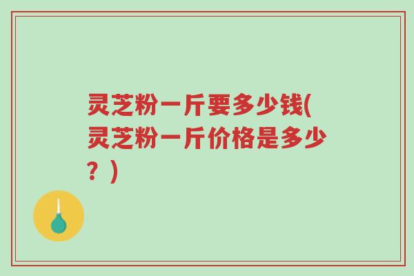 灵芝粉一斤要多少钱(灵芝粉一斤价格是多少?)-第1张图片-超越 灵芝粉一斤要多少钱(灵芝粉一斤价格是多少?)-第1张图片-超越