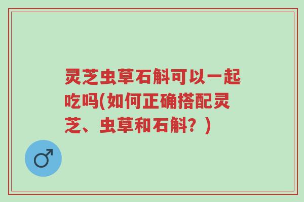 灵芝虫草石斛可以一起吃吗(如何正确搭配灵芝、虫草和石斛？)-第1张图片-超越