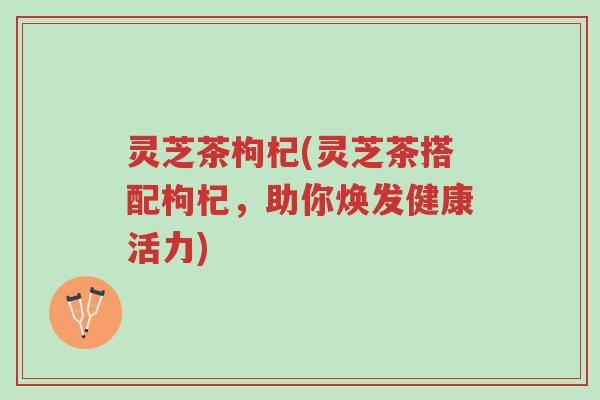 灵芝茶枸杞(灵芝茶搭配枸杞,助你焕发健康活力)-第1张图片-超越 灵芝茶枸杞(灵芝茶搭配枸杞,助你焕发健康活力)-第1张图片-超越