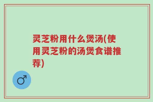灵芝粉用什么煲汤(使用灵芝粉的汤煲食谱推荐)-第1张图片-超越 灵芝粉用什么煲汤(使用灵芝粉的汤煲食谱推荐)-第1张图片-超越