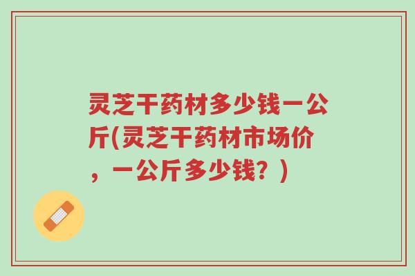 灵芝干药材多少钱一公斤(灵芝干药材市场价,一公斤多少钱?)-第1张图片-超越 灵芝干药材多少钱一公斤(灵芝干药材市场价,一公斤多少钱?)-第1张图片-超越
