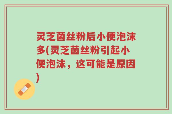 灵芝菌丝粉后小便泡沫多(灵芝菌丝粉引起小便泡沫，这可能是原因)-第1张图片-超越