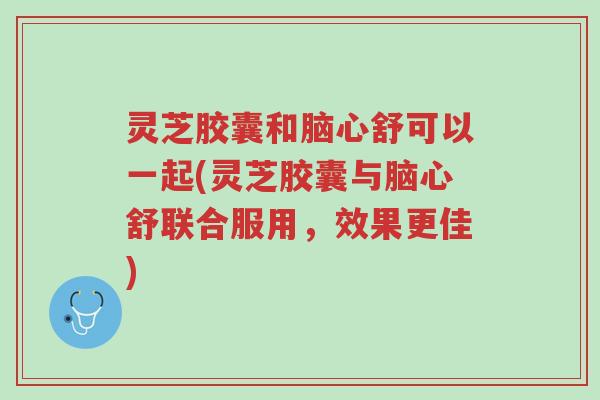灵芝胶囊和脑心舒可以一起(灵芝胶囊与脑心舒联合服用,效果更佳)-第1张图片-超越 灵芝胶囊和脑心舒可以一起(灵芝胶囊与脑心舒联合服用,效果更佳)-第1张图片-超越
